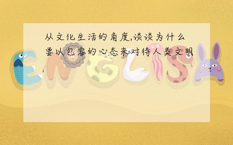 从文化生活的角度,谈谈为什么要以包容的心态来对待人类文明