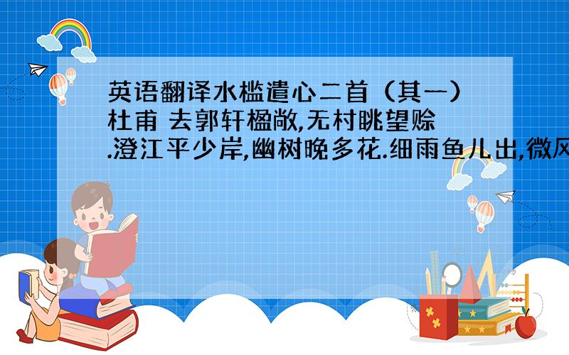 英语翻译水槛遣心二首（其一）杜甫 去郭轩楹敞,无村眺望赊.澄江平少岸,幽树晚多花.细雨鱼儿出,微风燕子斜.城中十万户,此