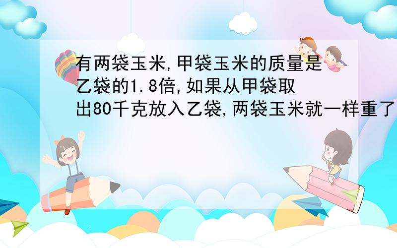 有两袋玉米,甲袋玉米的质量是乙袋的1.8倍,如果从甲袋取出80千克放入乙袋,两袋玉米就一样重了.原来两