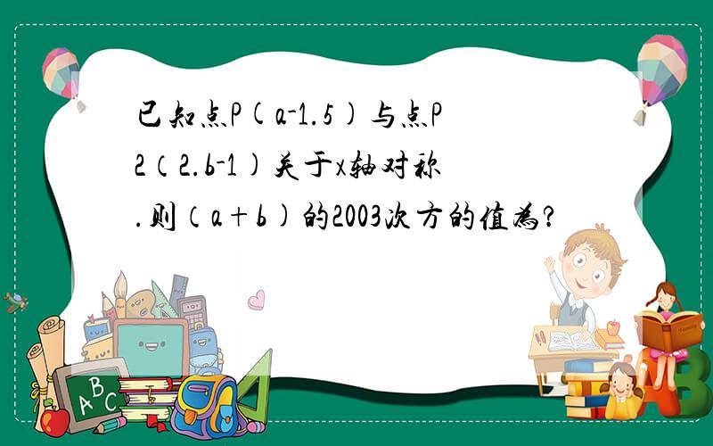 已知点P(a-1.5)与点P2（2.b-1)关于x轴对称.则（a+b)的2003次方的值为?