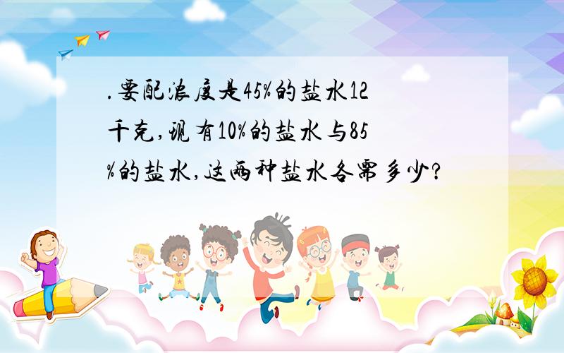 .要配浓度是45%的盐水12千克,现有10%的盐水与85%的盐水,这两种盐水各需多少?