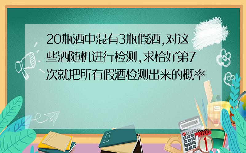 20瓶酒中混有3瓶假酒,对这些酒随机进行检测,求恰好第7次就把所有假酒检测出来的概率