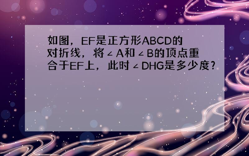 如图，EF是正方形ABCD的对折线，将∠A和∠B的顶点重合于EF上，此时∠DHG是多少度？