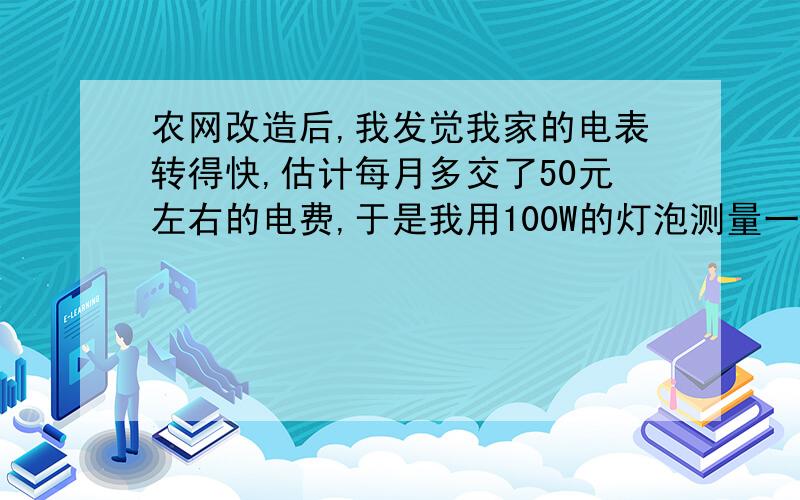 农网改造后,我发觉我家的电表转得快,估计每月多交了50元左右的电费,于是我用100W的灯泡测量一下电表是否准确,发现电表