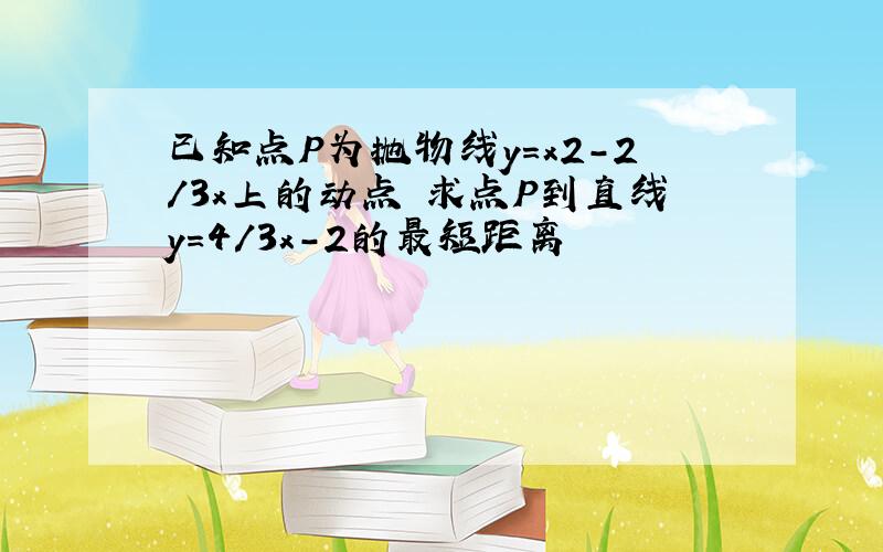 已知点P为抛物线y=x2-2/3x上的动点 求点P到直线y=4/3x-2的最短距离