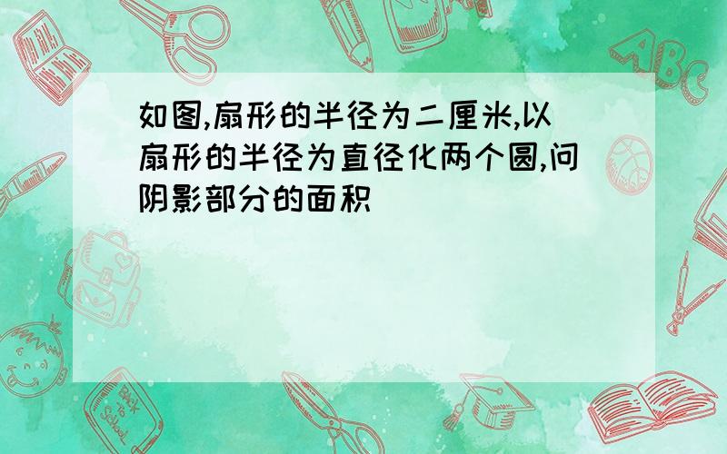 如图,扇形的半径为二厘米,以扇形的半径为直径化两个圆,问阴影部分的面积