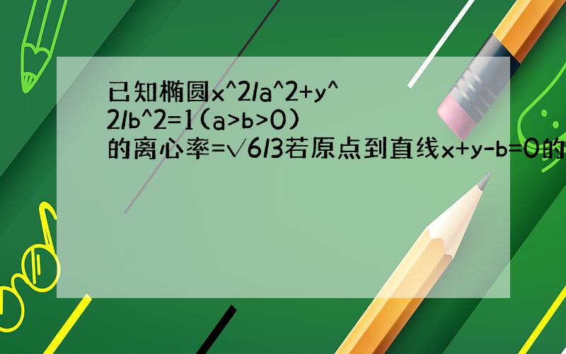 已知椭圆x^2/a^2+y^2/b^2=1(a>b>0)的离心率=√6/3若原点到直线x+y-b=0的距离为√2,