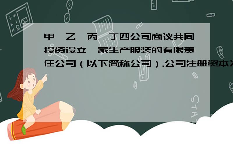 甲、乙、丙、丁四公司商议共同投资设立一家生产服装的有限责任公司（以下简称公司）.公司注册资本为人民币4000万元.甲出资