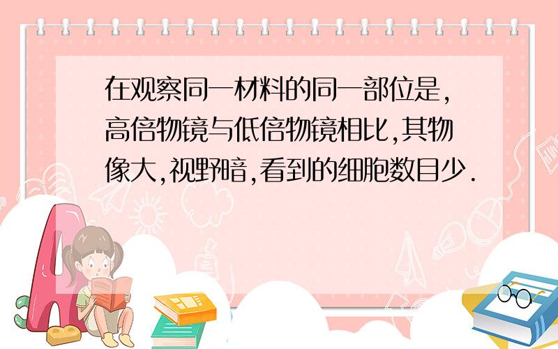 在观察同一材料的同一部位是,高倍物镜与低倍物镜相比,其物像大,视野暗,看到的细胞数目少.