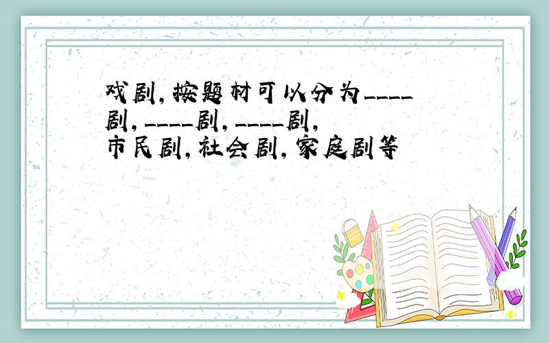 戏剧,按题材可以分为＿＿＿＿剧,＿＿＿＿剧,＿＿＿＿剧,市民剧,社会剧,家庭剧等