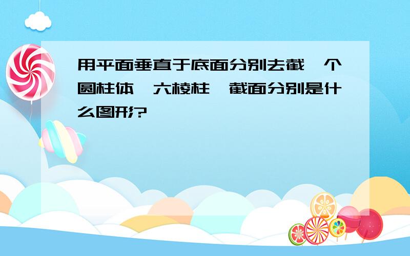 用平面垂直于底面分别去截一个圆柱体、六棱柱,截面分别是什么图形?