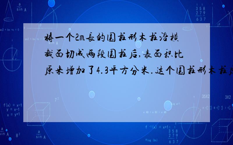 将一个2m长的圆柱形木柱沿横截面切成两段圆柱后,表面积比原来增加了4.3平方分米.这个圆柱形木柱原来的体积多少立方分米?