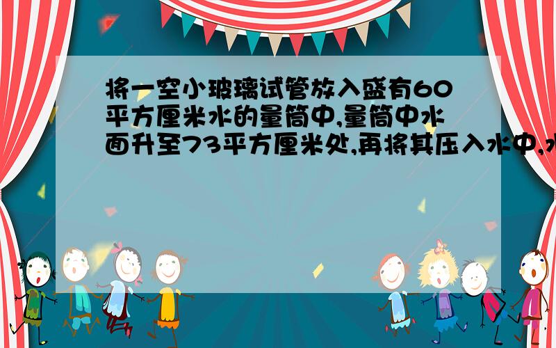 将一空小玻璃试管放入盛有60平方厘米水的量筒中,量筒中水面升至73平方厘米处,再将其压入水中,水面降至66平方厘米处,求