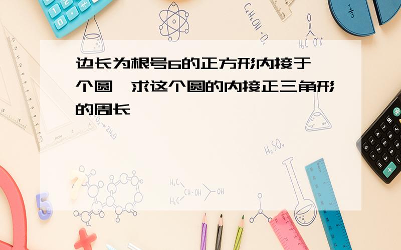 边长为根号6的正方形内接于一个圆,求这个圆的内接正三角形的周长