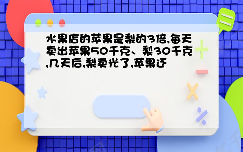 水果店的苹果是梨的3倍,每天卖出苹果50千克、梨30千克,几天后,梨卖光了,苹果还