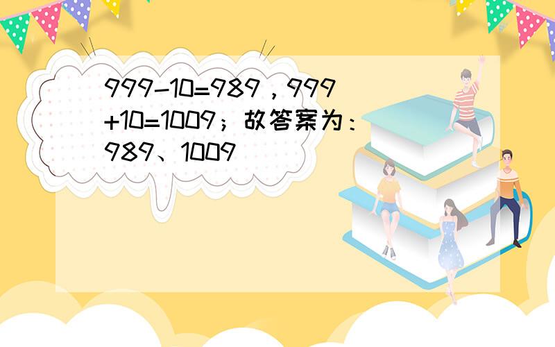 999-10=989，999+10=1009；故答案为：989、1009．