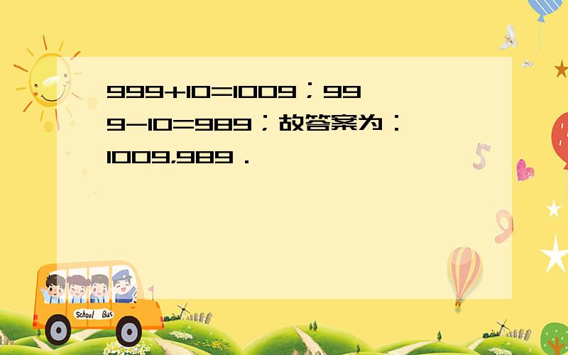 999+10=1009；999-10=989；故答案为：1009，989．