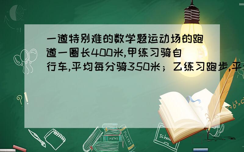 一道特别难的数学题运动场的跑道一圈长400米,甲练习骑自行车,平均每分骑350米；乙练习跑步,平均每分跑250米.两人从