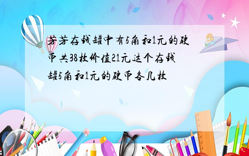 芳芳存钱罐中有5角和1元的硬币共38枚价值21元这个存钱罐5角和1元的硬币各几枚