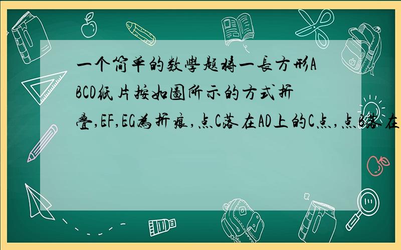 一个简单的数学题将一长方形ABCD纸片按如图所示的方式折叠,EF,EG为折痕,点C落在AD上的C点,点B落在EC'上的B