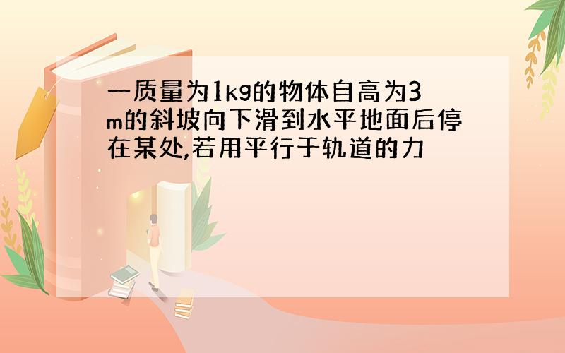 一质量为1kg的物体自高为3m的斜坡向下滑到水平地面后停在某处,若用平行于轨道的力