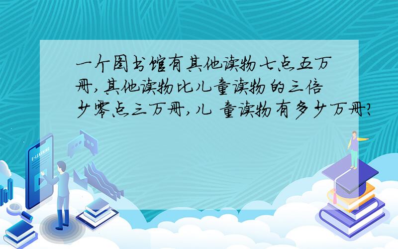 一个图书馆有其他读物七点五万册,其他读物比儿童读物的三倍少零点三万册,儿 童读物有多少万册?