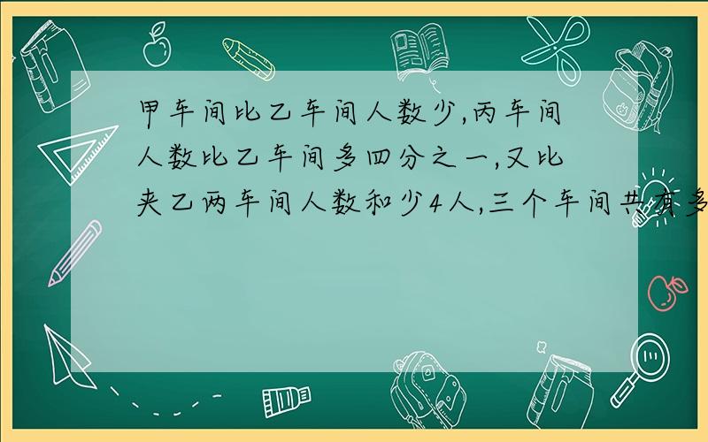 甲车间比乙车间人数少,丙车间人数比乙车间多四分之一,又比夹乙两车间人数和少4人,三个车间共有多少人