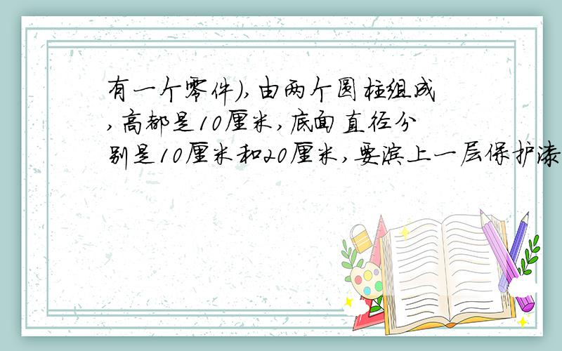 有一个零件),由两个圆柱组成,高都是10厘米,底面直径分别是10厘米和20厘米,要涂上一层保护漆,要涂的面积