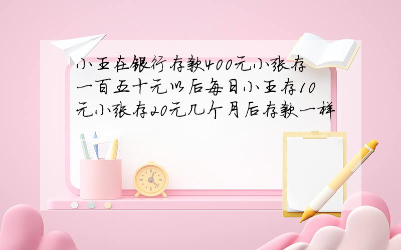 小王在银行存款400元小张存一百五十元以后每日小王存10元小张存20元几个月后存款一样