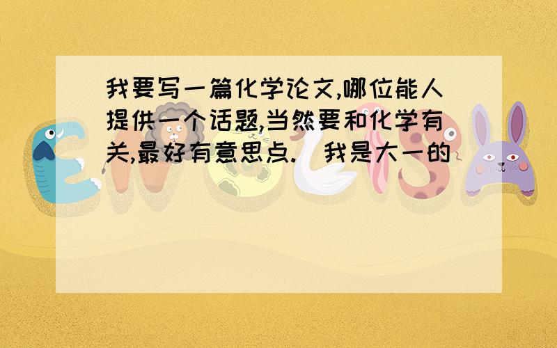 我要写一篇化学论文,哪位能人提供一个话题,当然要和化学有关,最好有意思点.（我是大一的）