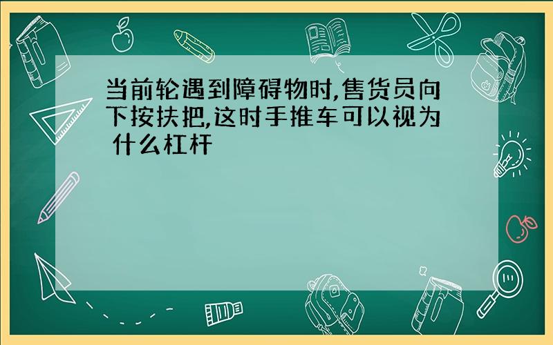 当前轮遇到障碍物时,售货员向下按扶把,这时手推车可以视为 什么杠杆