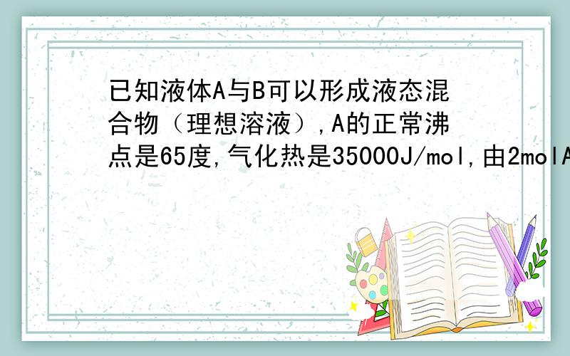 已知液体A与B可以形成液态混合物（理想溶液）,A的正常沸点是65度,气化热是35000J/mol,由2molA和8mol