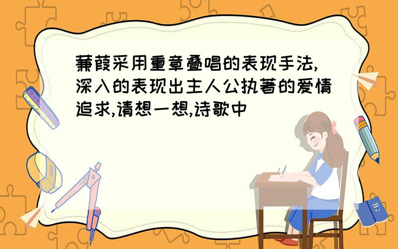 蒹葭采用重章叠唱的表现手法,深入的表现出主人公执著的爱情追求,请想一想,诗歌中