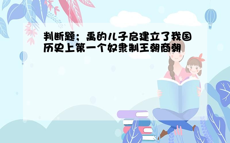 判断题；禹的儿子启建立了我国历史上第一个奴隶制王朝商朝