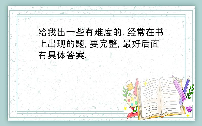 给我出一些有难度的,经常在书上出现的题,要完整,最好后面有具体答案.