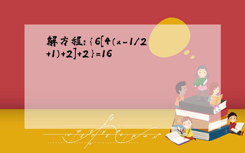 解方程：｛6［4（x-1/2+1）+2］+2｝=16