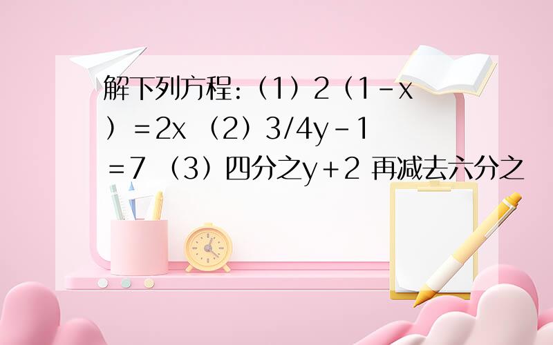 解下列方程:（1）2（1-x）＝2x （2）3/4y－1＝7 （3）四分之y＋2 再减去六分之