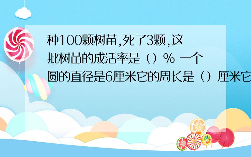 种100颗树苗,死了3颗,这批树苗的成活率是（）% 一个圆的直径是6厘米它的周长是（）厘米它的面积是（）平