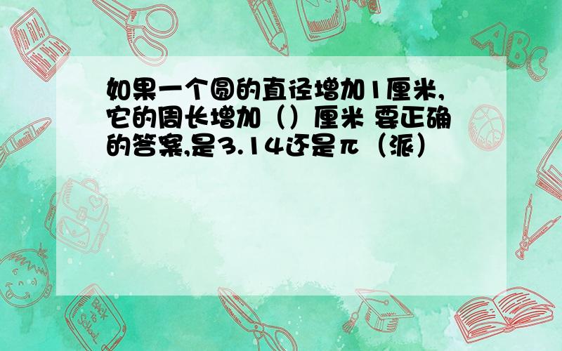 如果一个圆的直径增加1厘米,它的周长增加（）厘米 要正确的答案,是3.14还是π（派）