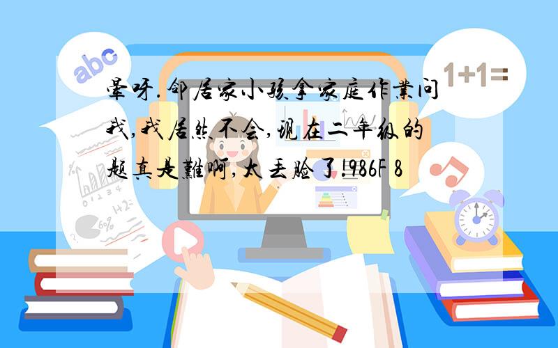 晕呀.邻居家小孩拿家庭作业问我,我居然不会,现在二年级的题真是难啊,太丢脸了!986F 8