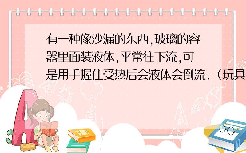 有一种像沙漏的东西,玻璃的容器里面装液体,平常往下流,可是用手握住受热后会液体会倒流.（玩具）