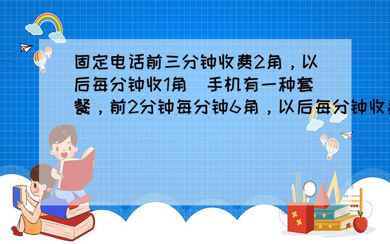 固定电话前三分钟收费2角，以后每分钟收1角．手机有一种套餐，前2分钟每分钟6角，以后每分钟收费1角，爸爸用的是固定电话，