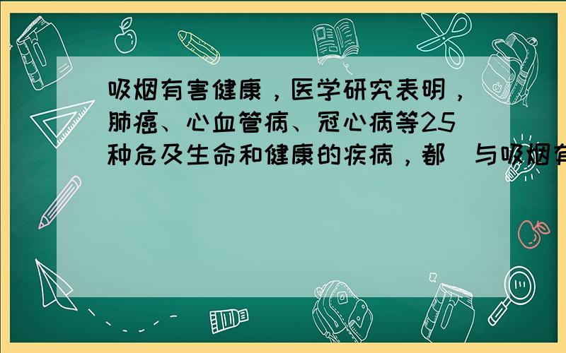 吸烟有害健康，医学研究表明，肺癌、心血管病、冠心病等25种危及生命和健康的疾病，都　与吸烟有关，全世界每年有400万人因