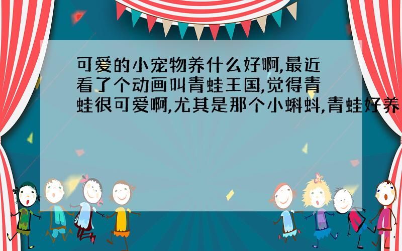 可爱的小宠物养什么好啊,最近看了个动画叫青蛙王国,觉得青蛙很可爱啊,尤其是那个小蝌蚪,青蛙好养么