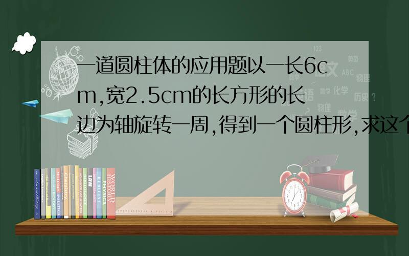 一道圆柱体的应用题以一长6cm,宽2.5cm的长方形的长边为轴旋转一周,得到一个圆柱形,求这个圆柱的侧面积和表面积?