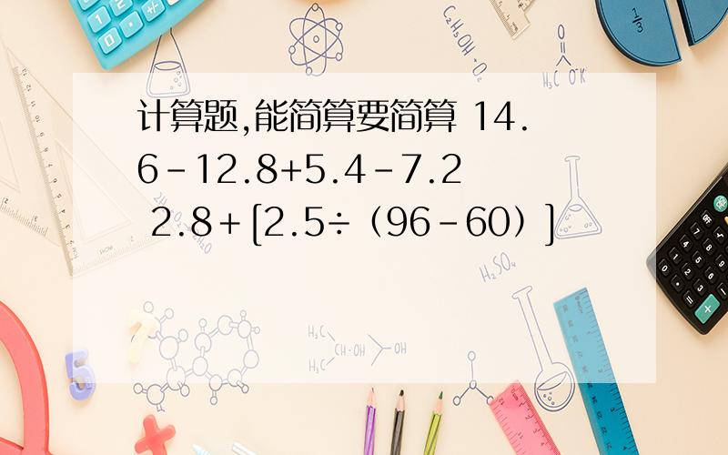 计算题,能简算要简算 14.6-12.8+5.4-7.2 2.8＋[2.5÷（96-60）]