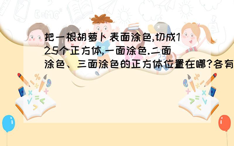 把一根胡萝卜表面涂色,切成125个正方体,一面涂色.二面涂色、三面涂色的正方体位置在哪?各有几块?