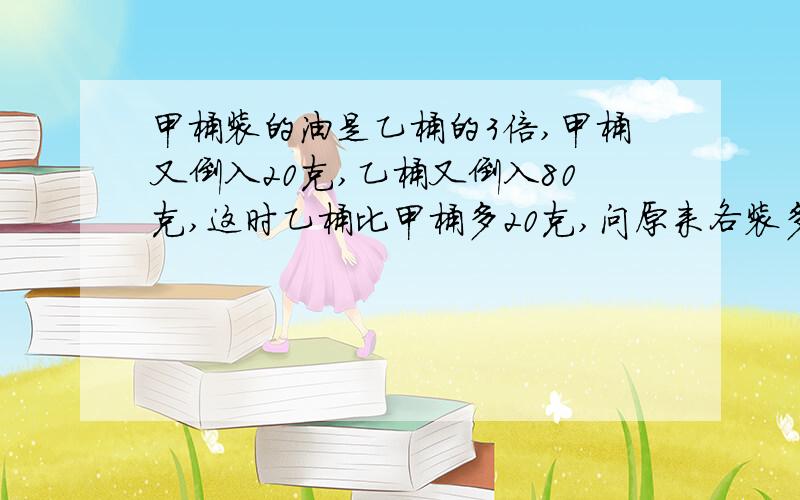 甲桶装的油是乙桶的3倍,甲桶又倒入20克,乙桶又倒入80克,这时乙桶比甲桶多20克,问原来各装多少?