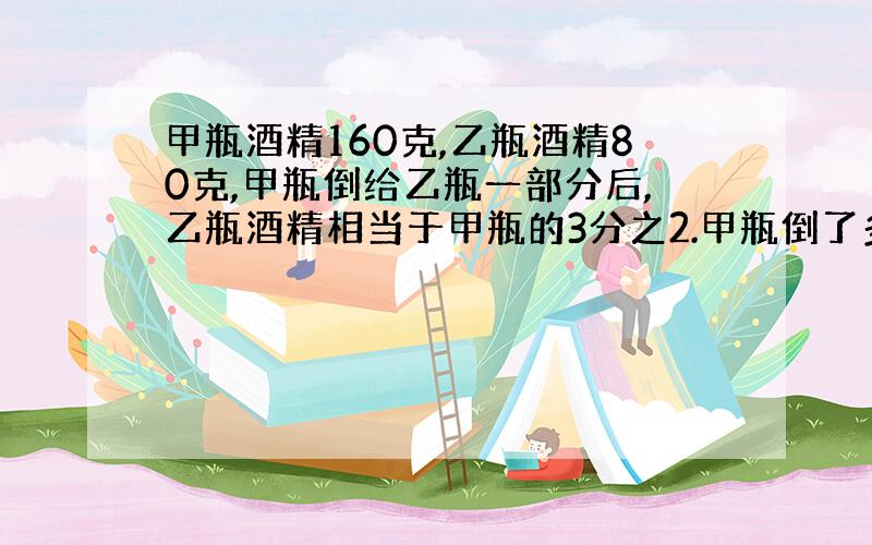 甲瓶酒精160克,乙瓶酒精80克,甲瓶倒给乙瓶一部分后,乙瓶酒精相当于甲瓶的3分之2.甲瓶倒了多少克给...