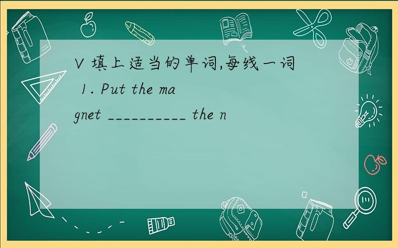 V 填上适当的单词,每线一词 1. Put the magnet __________ the n